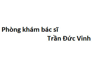 Phòng khám bác sĩ Trần Đức Vinh ở đâu? giá khám bao nhiêu tiền?