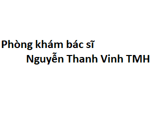 Phòng khám bác sĩ Nguyễn Thanh Vinh tai mũi họng ở đâu? giá khám bao nhiêu tiền?