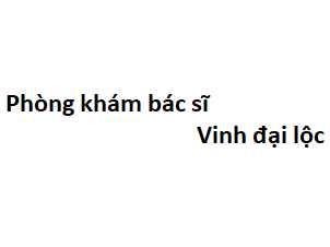 Phòng khám bác sĩ Vinh đại lộc ở đâu? giá khám bao nhiêu tiền?