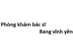 Phòng khám bác sĩ Bang vĩnh yên ở đâu? giá khám bao nhiêu tiền?