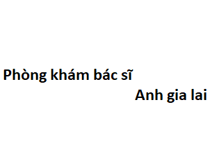 Phòng khám bác sĩ Anh gia lai ở đâu? giá khám bao nhiêu tiền?