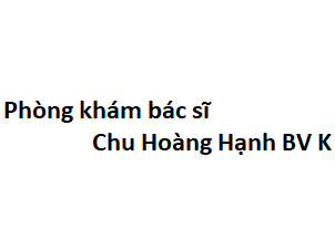 Phòng khám bác sĩ Chu Hoàng Hạnh BV K ở đâu? giá khám bao nhiêu tiền?