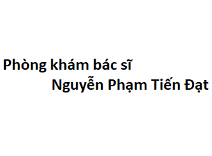 Phòng khám bác sĩ Nguyễn Phạm Tiến Đạt ở đâu? giá khám bao nhiêu tiền?