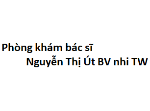 Phòng khám bác sĩ Nguyễn Thị Út BV nhi TW ở đâu? giá khám bao nhiêu tiền?