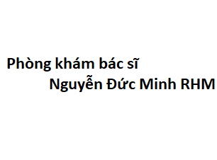 Phòng khám bác sĩ Nguyễn Đức Minh RHM ở đâu? giá khám bao nhiêu tiền?