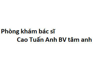 Phòng khám bác sĩ Cao Tuấn Anh BV tâm anh ở đâu? giá khám bao nhiêu tiền?