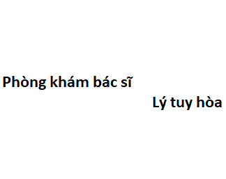 Phòng khám bác sĩ Lý tuy hòa ở đâu? giá khám bao nhiêu tiền?