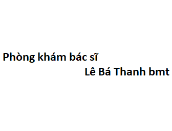 Phòng khám bác sĩ Lê Bá Thanh bmt ở đâu? giá khám bao nhiêu tiền?