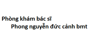 Phòng khám bác sĩ Phong nguyễn đức cảnh bmt ở đâu? giá khám bao nhiêu tiền?