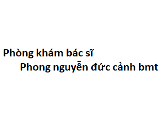 Phòng khám bác sĩ Phong nguyễn đức cảnh bmt ở đâu? giá khám bao nhiêu tiền?