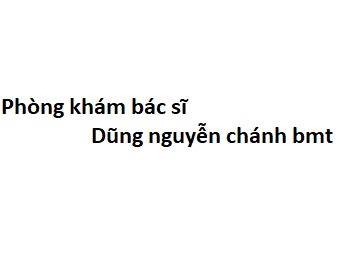 Phòng khám bác sĩ Dũng nguyễn chánh bmt ở đâu? giá khám bao nhiêu tiền?