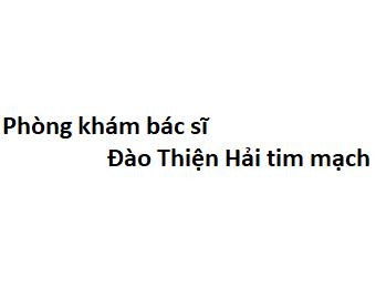 Phòng khám bác sĩ Đào Thiện Hải tim mạch ở đâu? giá khám bao nhiêu tiền?