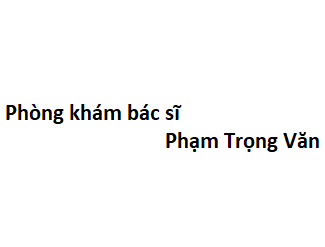 Phòng khám bác sĩ Phạm Trọng Văn ở đâu? giá khám bao nhiêu tiền?