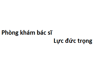 Phòng khám bác sĩ Lực đức trọng ở đâu? giá khám bao nhiêu tiền?