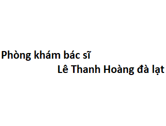 Phòng khám bác sĩ Lê Thanh Hoàng đà lạt ở đâu? giá khám bao nhiêu tiền?