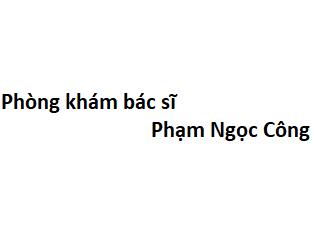 Phòng khám bác sĩ Phạm Ngọc Công ở đâu? giá khám bao nhiêu tiền?