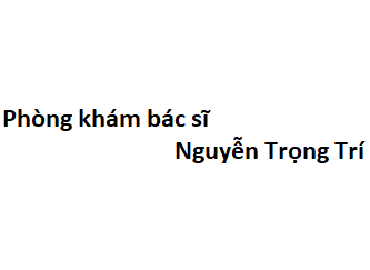 Phòng khám bác sĩ Nguyễn Trọng Trí ở đâu? giá khám bao nhiêu tiền?
