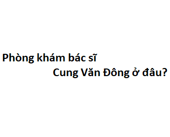 Phòng khám bác sĩ Cung Văn Đông ở đâu? giá khám bao nhiêu tiền?