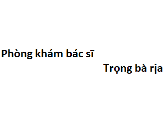 Phòng khám bác sĩ Trọng bà rịa ở đâu? giá khám bao nhiêu tiền?