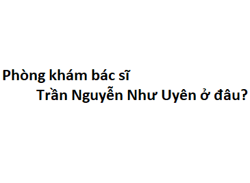 Phòng khám bác sĩ Trần Nguyễn Như Uyên ở đâu? giá khám bao nhiêu tiền?