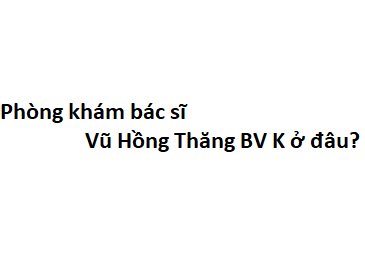 Phòng khám bác sĩ Vũ Hồng Thăng BV K ở đâu? giá khám bao nhiêu tiền?
