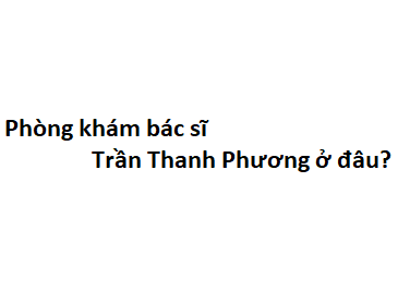 Phòng khám bác sĩ Trần Thanh Phương ở đâu? giá khám bao nhiêu tiền?
