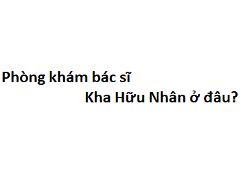 Phòng khám bác sĩ Kha Hữu Nhân ở đâu? giá khám bao nhiêu tiền?