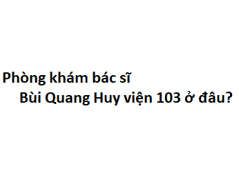 Phòng khám bác sĩ Bùi Quang Huy viện 103 ở đâu? giá khám bao nhiêu tiền?