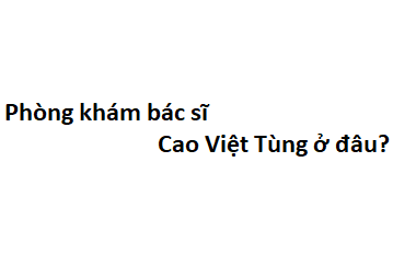 Phòng khám bác sĩ Cao Việt Tùng ở đâu? giá khám bao nhiêu tiền?