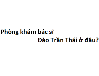 Phòng khám bác sĩ Đào Trần Thái ở đâu? giá khám bao nhiêu tiền?