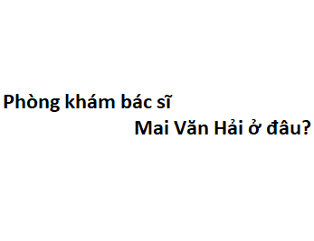 Phòng khám bác sĩ Mai Văn Hải ở đâu? giá khám bao nhiêu tiền?