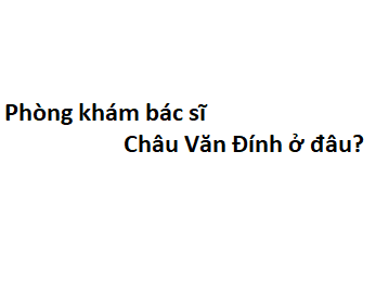 Phòng khám bác sĩ Châu Văn Đính ở đâu? giá khám bao nhiêu tiền?