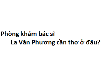 Phòng khám bác sĩ La Văn Phương cần thơ ở đâu? giá khám bao nhiêu tiền?