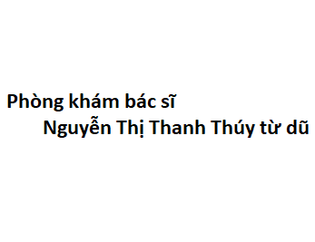 Phòng khám bác sĩ Nguyễn Thị Thanh Thúy từ dũ ở đâu? giá khám bao nhiêu tiền?