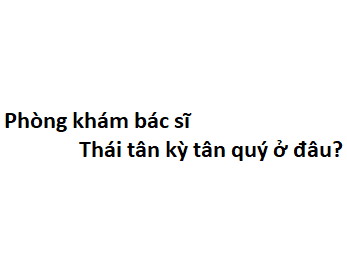 Phòng khám bác sĩ Thái tân kỳ tân quý ở đâu? giá khám bao nhiêu tiền?