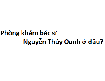 Phòng khám bác sĩ Nguyễn Thúy Oanh ở đâu? giá khám bao nhiêu tiền?