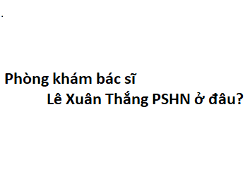 Phòng khám bác sĩ Lê Xuân Thắng PSHN ở đâu? giá khám bao nhiêu tiền?