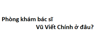 Phòng khám bác sĩ Vũ Viết Chính ở đâu? giá khám bao nhiêu tiền?