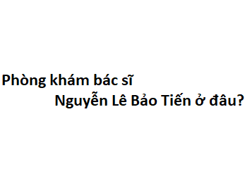 Phòng khám bác sĩ Nguyễn Lê Bảo Tiến ở đâu? giá khám bao nhiêu tiền?