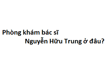 Phòng khám bác sĩ Nguyễn Hữu Trung ở đâu? giá khám bao nhiêu tiền?