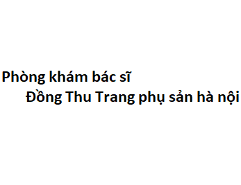 Phòng khám bác sĩ Đồng Thu Trang phụ sản hà nội đâu? giá khám bao nhiêu tiền?