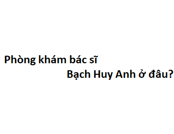 Phòng khám bác sĩ Bạch Huy Anh ở đâu? giá khám bao nhiêu tiền?