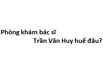 Phòng khám bác sĩ Trần Văn Huy huế đâu? giá khám bao nhiêu tiền?