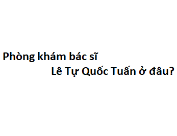 Phòng khám bác sĩ Lê Tự Quốc Tuấn ở đâu? giá khám bao nhiêu tiền?