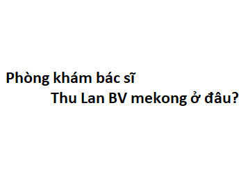 Phòng khám bác sĩ Thu Lan BV mekong ở đâu? giá khám bao nhiêu tiền?