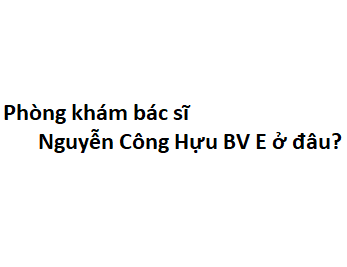 Phòng khám bác sĩ Nguyễn Công Hựu BV E ở đâu? giá khám bao nhiêu tiền?