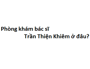 Phòng khám bác sĩ Trần Thiện Khiêm ở đâu? giá khám bao nhiêu tiền?