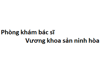 Phòng khám bác sĩ Vương khoa sản ninh hòa ở đâu? giá khám bao nhiêu tiền?