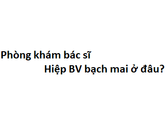 Phòng khám bác sĩ Hiệp BV bạch mai ở đâu? giá khám bao nhiêu tiền?