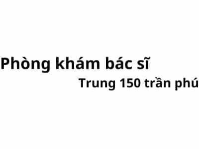 Phòng khám bác sĩ Trung 150 trần phú ở đâu? giá khám bao nhiêu tiền?